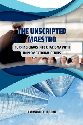 The Unscripted Maestro, Turning Chaos into Charisma with Improvisational Genius by Joseph, Emmanuel
