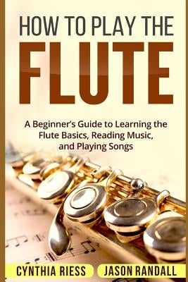 How to Play the Flute: A Beginner's Guide to Learning the Flute Basics, Reading Music, and Playing Songs by Randall, Jason