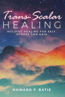 Trans-Scalar Healing: Holistic Healing For Self, Others and Gaia by Batie, Howard F.