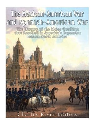 The Mexican-American War and Spanish-American War: The History of the Major Conflicts that Resulted in America's Expansion across North America by Charles River Editors