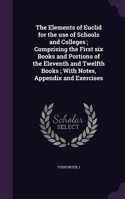 The Elements of Euclid for the use of Schools and Colleges; Comprising the First six Books and Portions of the Eleventh and Twelfth Books; With Notes, by Todhunter, Todhunter