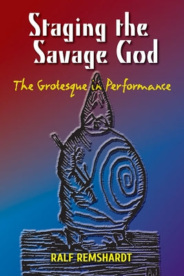 Staging the Savage God: The Grotesque in Performance by Remshardt, Ralf