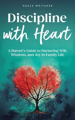 Discipline With Heart: A Parent's Guide to Nurturing Will, Wisdom, and Joy in Family Life by Whitaker, Grace