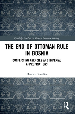 The End of Ottoman Rule in Bosnia: Conflicting Agencies and Imperial Appropriations by Grandits, Hannes