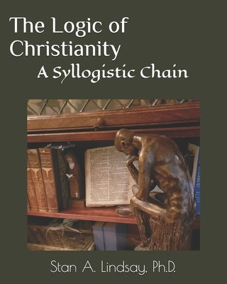 The Logic of Christianity: A Syllogistic Chain by Lindsay, Stan A.