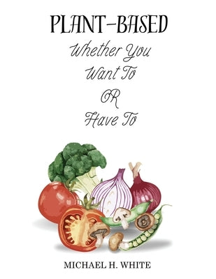Plant Based: Whether You Want To OR Have To by White, Michael H.