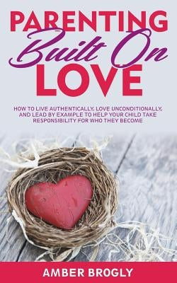 Parenting Built On Love: How to Live Authentically, Love Unconditionally, and Lead By Example to Help Your Child Take Responsibility For Who Th by Brogly, Amber