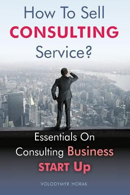 How To Sell Consulting Service?: Essentials On Consulting Business Start Up by Horak, Volodymyr