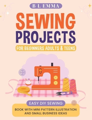 Sewing projects for beginners adults & teens: easy DIY sewing book with mini pattern illustration and small business ideas by Emma, B. L.