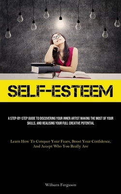 Self-Esteem: A Step-By-Step Guide To Discovering Your Inner Artist Making The Most Of Your Skills, And Realising Your Full Creative by Ferguson, Wilburn