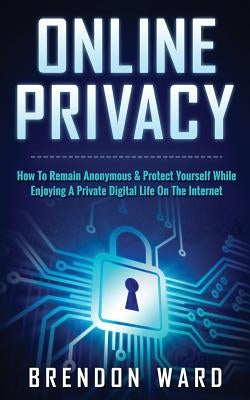 Online Privacy: How To Remain Anonymous & Protect Yourself While Enjoying A Private Digital Life On The Internet by Ward, Brendon