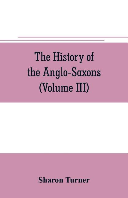 The history of the Anglo-Saxons: Comprising the history of England from the Earliest period to the Norman Conquest (Volume III) by Turner, Sharon