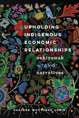 Upholding Indigenous Economic Relationships: Nehiyawak Narratives by Jobin, Shalene Wuttunee