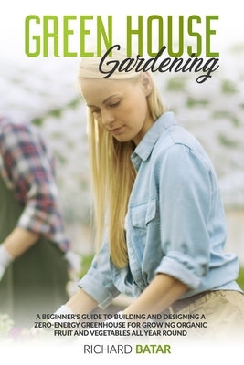 Greenhouse Gardening: A Beginner's Guide to Building and Designing a Zero-Energy Greenhouse for Growing Organic Fruit and Vegetables All Year Round by Batar, Richard