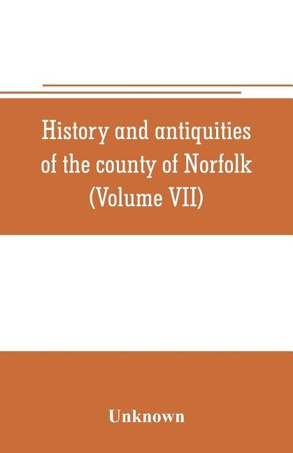 History and antiquities of the county of Norfolk (Volume VII) Containing the Hundreds of Happing, Henftead, Holf, Humble-yard, and Loddon by Unknown