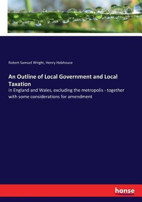 An Outline of Local Government and Local Taxation: in England and Wales, excluding the metropolis - together with some considerations for amendment by Wright, Robert Samuel
