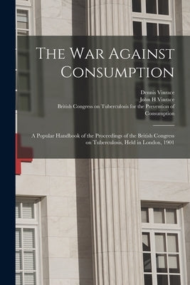 The War Against Consumption: a Popular Handbook of the Proceedings of the British Congress on Tuberculosis, Held in London, 1901 by Vinrace, Dennis