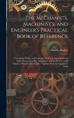 The Mechanic's, Machinist's, and Engineer's Practical Book of Reference: Containing Tables and Formulae for Use in Superficial and Solid Mensuration E by Haslett, Charles