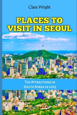 Places to Visit in Seoul: Top Attractions in South Korea in 2025 by Wright, Clara