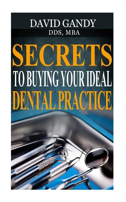 Secrets to Buying Your Ideal Dental Practice by Gandy, David