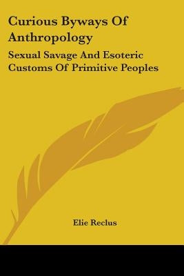 Curious Byways Of Anthropology: Sexual Savage And Esoteric Customs Of Primitive Peoples by Reclus, Elisee
