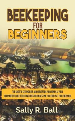 Beekeeping For Beginners: The Guide To Keeping Bees And Harvesting Your Honey At Your Backyard by Ball, Sally R.