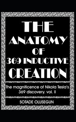 The Anatomy of 369 Inductive Creation: The magnificence of Nikola Tesla's 369 discovery vol. II by Sotade, Olusegun