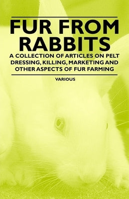 Fur from Rabbits - A Collection of Articles on Pelt Dressing, Killing, Marketing and Other Aspects of Fur Farming by Various Authors