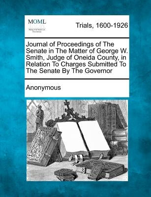 Journal of Proceedings of The Senate in The Matter of George W. Smith, Judge of Oneida County, in Relation To Charges Submitted To The Senate By The G by Anonymous