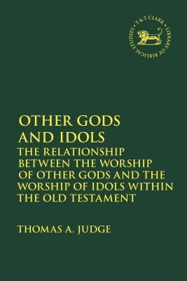 Other Gods and Idols: The Relationship Between the Worship of Other Gods and the Worship of Idols Within the Old Testament by Judge, Thomas A.