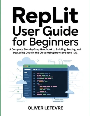 Replit User Guide For Beginners: A Complete Step-by-Step Handbook to Building, Testing, and Deploying Code in the Cloud Using Browser-Based IDE. by LeFevre, Oliver