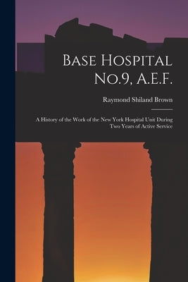 Base Hospital No.9, A.E.F.: A History of the Work of the New York Hospital Unit During Two Years of Active Service by Brown, Raymond Shiland