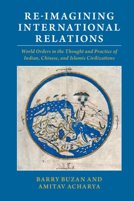Re-Imagining International Relations: World Orders in the Thought and Practice of Indian, Chinese, and Islamic Civilizations by Buzan, Barry
