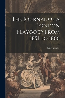 The Journal of a London Playgoer From 1851 to 1866 by Morley, Henry