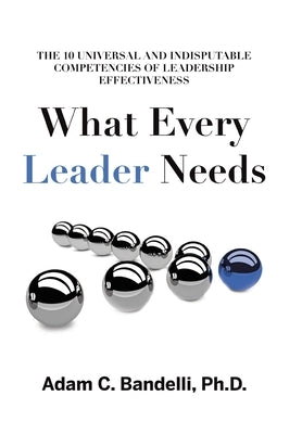 What Every Leader Needs: The Ten Universal and Indisputable Competencies of Leadership Effectiveness by Bandelli, Adam C.