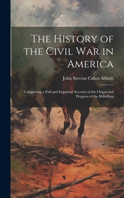 The History of the Civil War in America: Comprising a Full and Impartial Account of the Origin and Progress of the Rebellion by Abbott, John Stevens Cabot