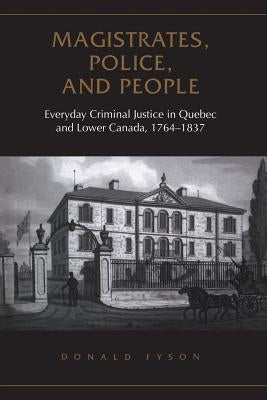Magistrates, Police, and People: Everyday Criminal Justice in Quebec and Lower Canada, 1764-1837 by Fyson, Donald
