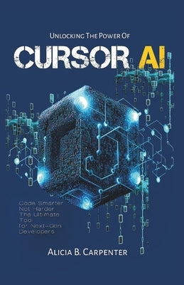 Unlocking the Power of Cursor AI: Code Smarter, Not Harder-The Ultimate Tool for Next-Gen Developers by Carpenter, Alicia B.