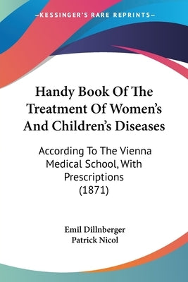 Handy Book Of The Treatment Of Women's And Children's Diseases: According To The Vienna Medical School, With Prescriptions (1871) by Dillnberger, Emil