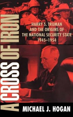 A Cross of Iron: Harry S. Truman and the Origins of the National Security State, 1945-1954 by Hogan, Michael J.
