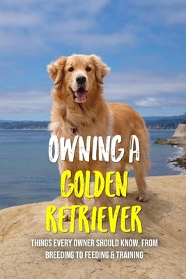 Owning A Golden Retriever: Things Every Owner Should Know, From Breeding To Feeding & Training: The Best Breeding Practices For Golden Retrievers by Schleider, Errol