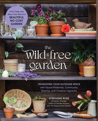 The Wild & Free Garden: Transform Your Outdoor Space with Found Materials, Community Sharing, and Creative Ingenuity by Rose, Stephanie