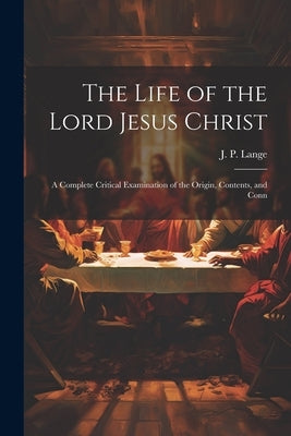 The Life of the Lord Jesus Christ: A Complete Critical Examination of the Origin, Contents, and Conn by Lange, J. P.