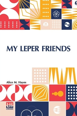 My Leper Friends: An Account Of Personal Work Among Lepers, And Of Their Daily Life In India With A Chapter On Leprosy, By Surgeon-Major by Hayes, Alice M.