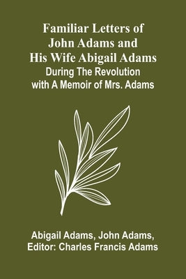 Familiar Letters of John Adams and His Wife Abigail Adams During the Revolution with a Memoir of Mrs. Adams by Adams, Abigail