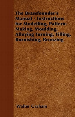 The Brassfounder's Manual - Instructions for Modelling, Pattern-Making, Moulding, Alloying Turning, Filling, Burnishing, Bronzing by Graham, Walter