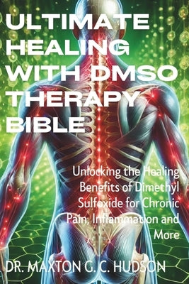 Ultimate Healing With DMSO Therapy Bible: Unlocking the Healing Benefits of Dimethyl Sulfoxide for Chronic Pain, Inflammation and More by Hudson, Maxton G. C.