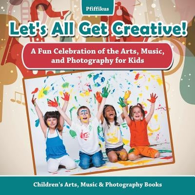 Let's All Get Creative! a Fun Celebration of the Arts, Music, and Photography for Kids - Children's Arts, Music & Photography Books by Pfiffikus