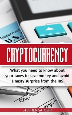 Cryptocurrency: What You Need to Know About Your Taxes to Save Money and Avoid a Nasty Surprise from the IRS by Satoshi, Stephen