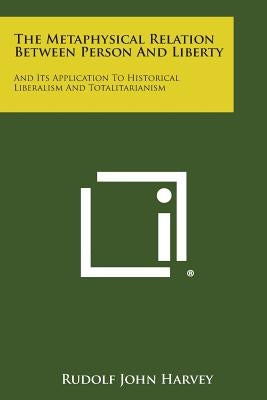 The Metaphysical Relation Between Person and Liberty: And Its Application to Historical Liberalism and Totalitarianism by Harvey, Rudolf John